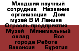 Младший научный сотрудник › Название организации ­ Дом-музей В.И.Ленина › Отрасль предприятия ­ Музей › Минимальный оклад ­ 10 000 - Все города Работа » Вакансии   . Бурятия респ.